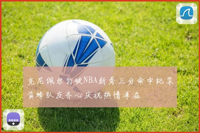 克尼佩尔打破NBA新秀三分命中纪录黄蜂队友齐心庆祝热情洋溢