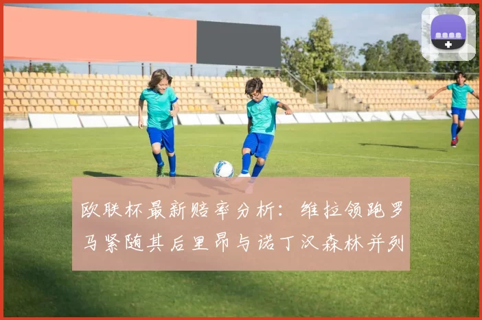 欧联杯最新赔率分析：维拉领跑罗马紧随其后里昂与诺丁汉森林并列争夺第三