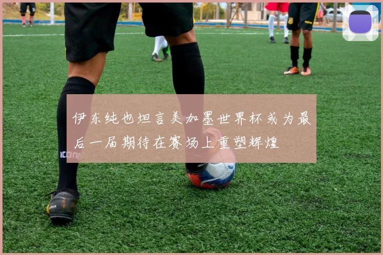 伊东纯也坦言美加墨世界杯或为最后一届期待在赛场上重塑辉煌
