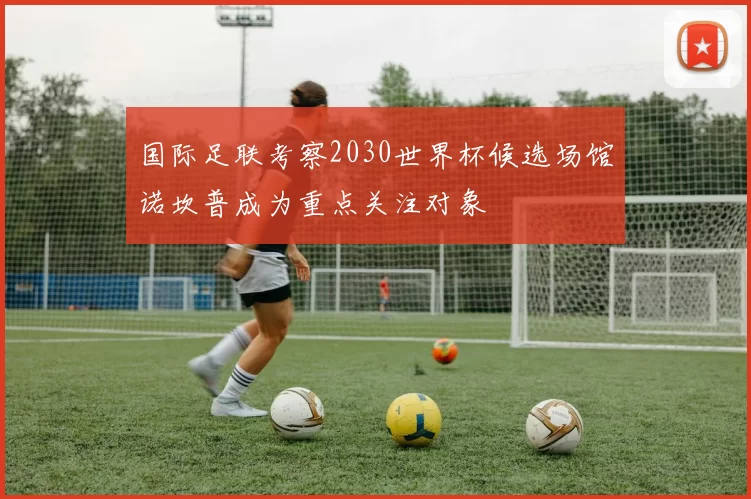 国际足联考察2030世界杯候选场馆诺坎普成为重点关注对象