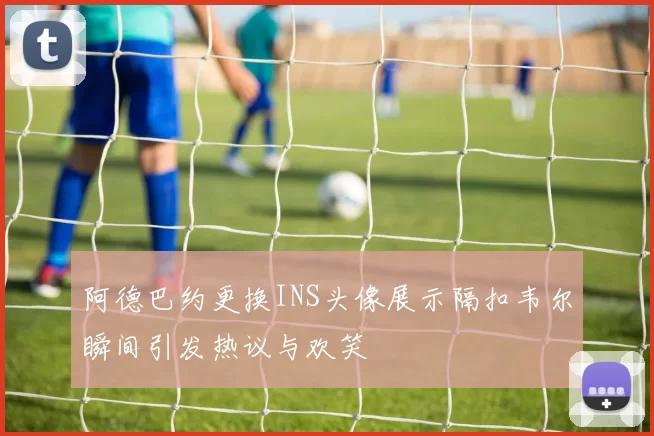 阿德巴约更换INS头像展示隔扣韦尔瞬间引发热议与欢笑