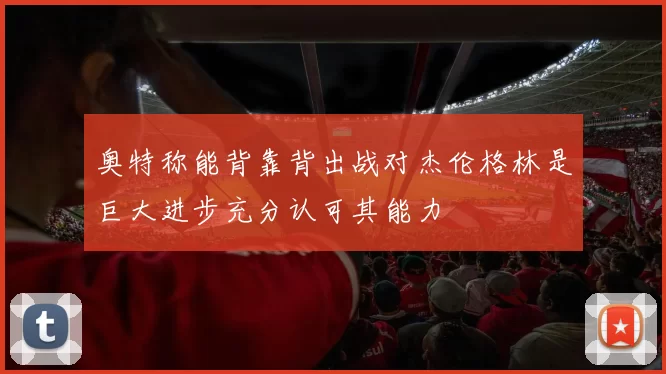 奥特称能背靠背出战对杰伦格林是巨大进步充分认可其能力
