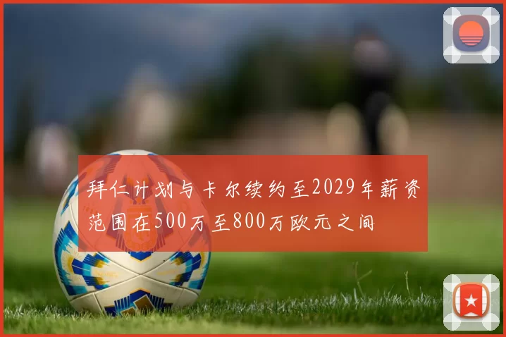 拜仁计划与卡尔续约至2029年薪资范围在500万至800万欧元之间