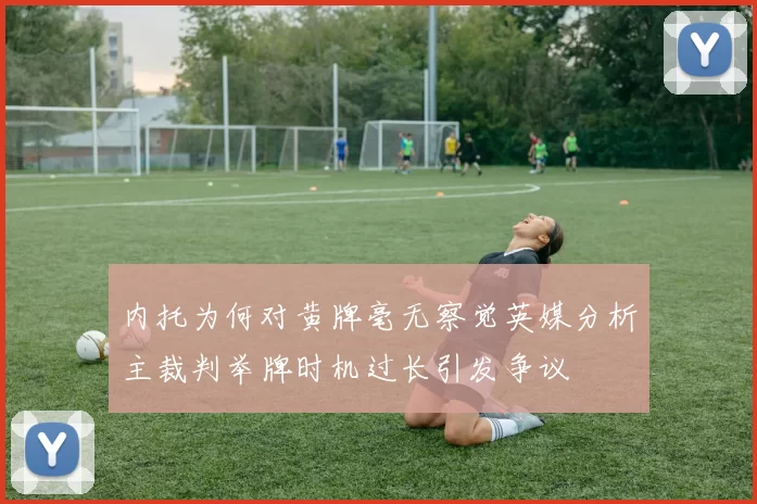 内托为何对黄牌毫无察觉英媒分析主裁判举牌时机过长引发争议
