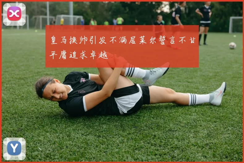 皇马换帅引发不满居莱尔誓言不甘平庸追求卓越