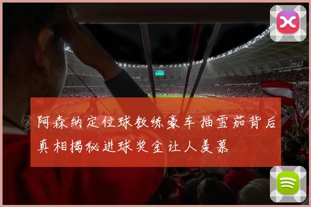阿森纳定位球教练豪车抽雪茄背后真相揭秘进球奖金让人羡慕