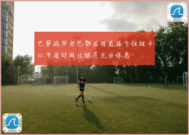 巴萨战毕尔巴鄂后将直接飞往纽卡以节省时间让球员充分休息