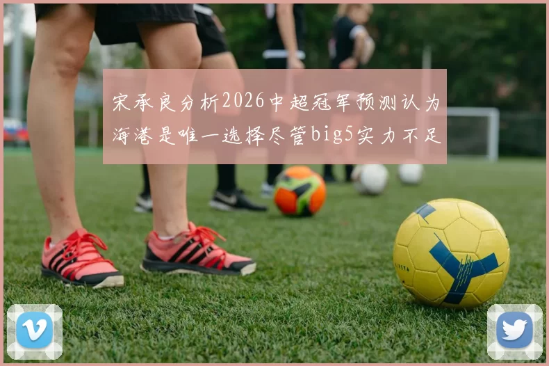 宋承良分析2026中超冠军预测认为海港是唯一选择尽管big5实力不足