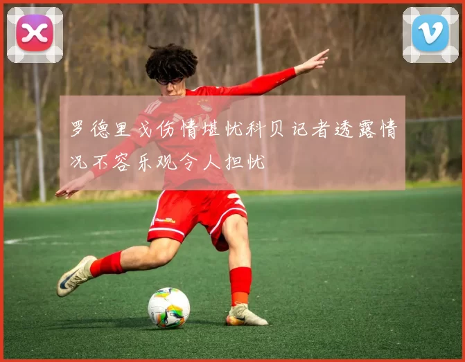 罗德里戈伤情堪忧科贝记者透露情况不容乐观令人担忧