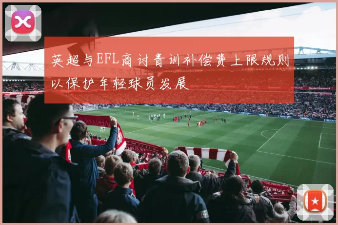 英超与EFL商讨青训补偿费上限规则以保护年轻球员发展