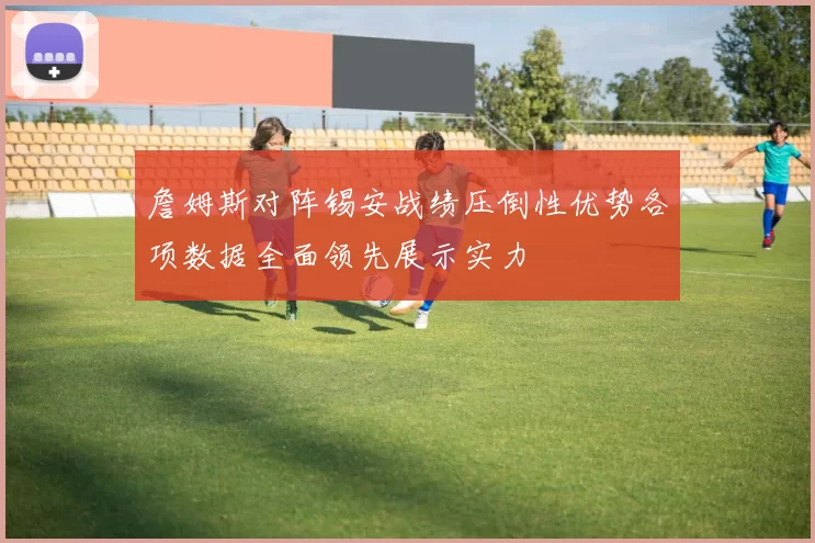詹姆斯对阵锡安战绩压倒性优势各项数据全面领先展示实力