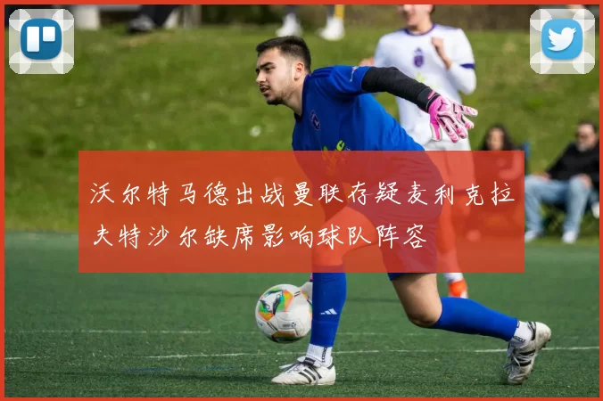 沃尔特马德出战曼联存疑麦利克拉夫特沙尔缺席影响球队阵容