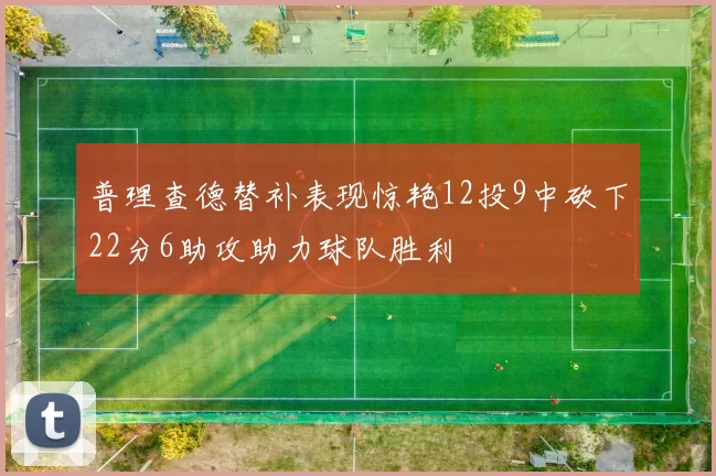 普理查德替补表现惊艳12投9中砍下22分6助攻助力球队胜利