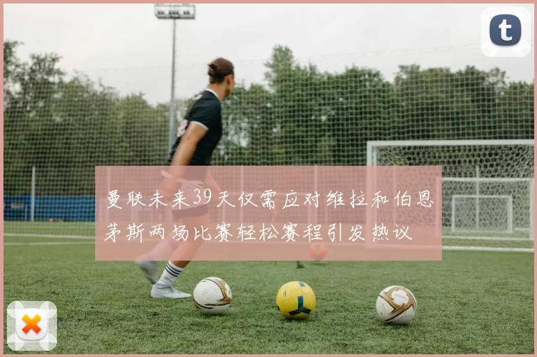 曼联未来39天仅需应对维拉和伯恩茅斯两场比赛轻松赛程引发热议