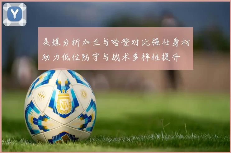 美媒分析加兰与哈登对比强壮身材助力低位防守与战术多样性提升