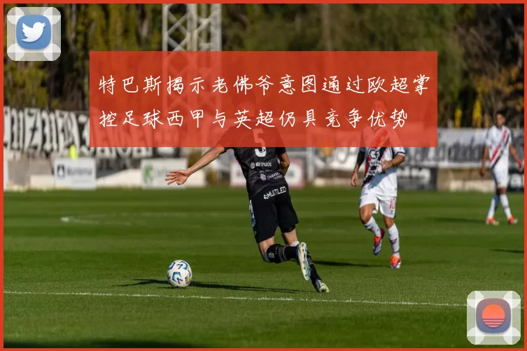 特巴斯揭示老佛爷意图通过欧超掌控足球西甲与英超仍具竞争优势