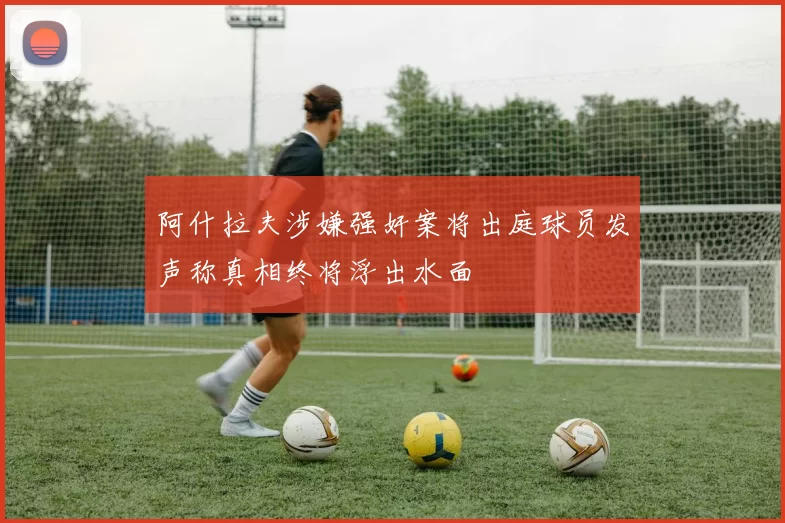 阿什拉夫涉嫌强奸案将出庭球员发声称真相终将浮出水面