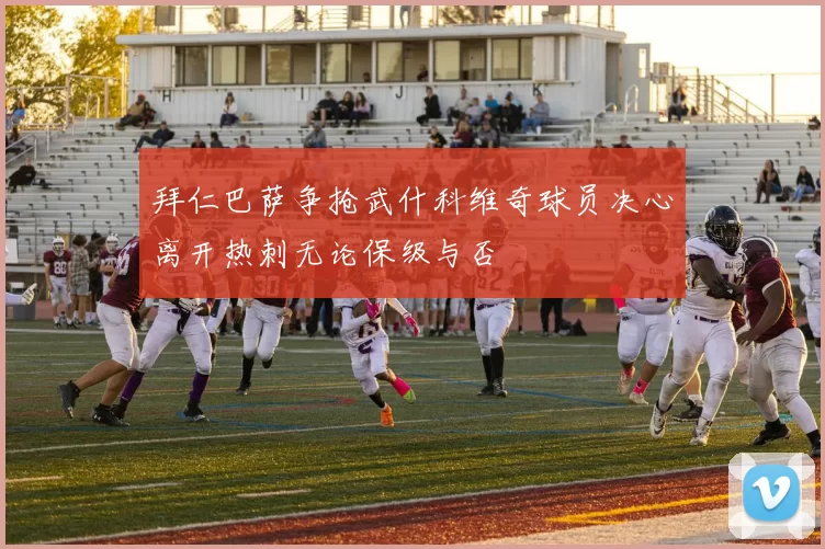 拜仁巴萨争抢武什科维奇球员决心离开热刺无论保级与否