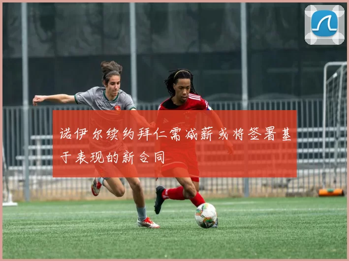 诺伊尔续约拜仁需减薪或将签署基于表现的新合同